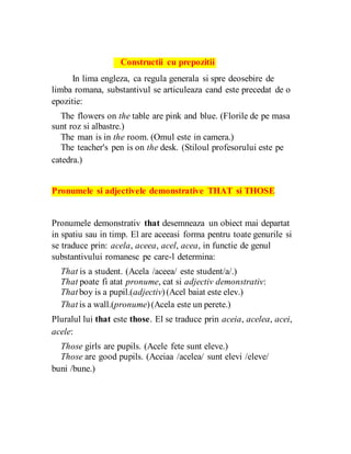 Constructii cu prepozitii
In lima engleza, ca regula generala si spre deosebire de
limba romana, substantivul se articuleaza cand este precedat de o
epozitie:
The flowers on the table are pink and blue. (Florile de pe masa
sunt roz si albastre.)
The man is in the room. (Omul este in camera.)
The teacher's pen is on the desk. (Stiloul profesorului este pe
catedra.)
Pronumele si adjectivele demonstrative THAT si THOSE
Pronumele demonstrativ that desemneaza un obiect mai departat
in spatiu sau in timp. El are aceeasi forma pentru toate genurile si
se traduce prin: acela, aceea, acel, acea, in functie de genul
substantivului romanesc pe care-l determina:
That is a student. (Acela /aceea/ este student/a/.)
That poate fi atat pronume, cat si adjectiv demonstrativ:
That boy is a pupil.(adjectiv)(Acel baiat este elev.)
That is a wall.(pronume)(Acela este un perete.)
Pluralul lui that este those. El se traduce prin aceia, acelea, acei,
acele:
Those girls are pupils. (Acele fete sunt eleve.)
Those are good pupils. (Aceiaa /acelea/ sunt elevi /eleve/
buni /bune.)
 