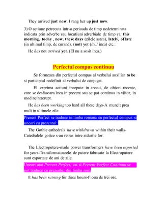 They arrived just now. I rang her up just now.
3) O actiune petrecuta intr-o perioada de timp nedeterminata
indicata prin adverbe sau locutiuni adverbiale de timp ca: this
morning, today , now, these days (zilele astea), lately, of late
(in ultimul timp, de curand), (not) yet (/nu/ inca) etc.:
He has not arrived yet. (El nu a sosit inca.)
Perfectul compus continuu
Se formeaza din perfectul compus al verbului auxiliar to be
si participiul nedefinit al verbului de conjugat.
El exprima actiuni incepute in trecut, de obicei recente,
care se desfasoara inca in prezent sau se pot continua in viitor, in
mod neintrerupt.
He has been working too hard all these days-A muncit prea
mult in ultimele zile.
Prezent Perfect se traduce in limba romana cu perfectul compus si
uneori cu prezentul:
The Gothic cathedrals have withdrawn within their walls-
Catedralele gotice s-au retras intre zidurile lor.
The Electroputere-made power transformers have been exported
for years-Transformatoarele de putere fabricate la Electroputere
sunt exportate de ani de zile.
Uneori atat Prezent Perfect, cat si Prezent Perfect Continuu se
pot traduce cu prezentul din limba romana:
It has been raining for three hours-Ploua de trei ore.
 