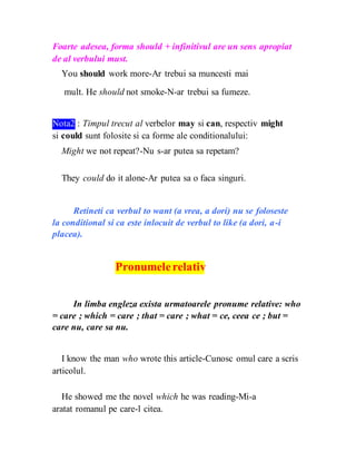 Foarte adesea, forma should + infinitivul are un sens apropiat
de al verbului must.
You should work more-Ar trebui sa muncesti mai
mult. He should not smoke-N-ar trebui sa fumeze.
Nota2 : Timpul trecut al verbelor may si can, respectiv might
si could sunt folosite si ca forme ale conditionalului:
Might we not repeat?-Nu s-ar putea sa repetam?
They could do it alone-Ar putea sa o faca singuri.
Retineti ca verbul to want (a vrea, a dori) nu se foloseste
la conditional si ca este inlocuit de verbul to like (a dori, a-i
placea).
Pronumelerelativ
In limba engleza exista urmatoarele pronume relative: who
= care ; which = care ; that = care ; what = ce, ceea ce ; but =
care nu, care sa nu.
I know the man who wrote this article-Cunosc omul care a scris
articolul.
He showed me the novel which he was reading-Mi-a
aratat romanul pe care-l citea.
 