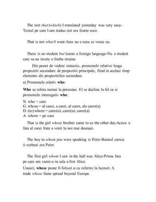 The text that (which) I translated yesterday was very easy-
Textul pe care l-am tradus ieri era foarte usor.
That is not what I want-Asta nu e ceea ce vreau eu.
There is no student but learns a foreign language-Nu e student
care sa nu invete o limba straina.
Din punct de vedere sintactic, pronumele relative leaga
propozitii secundare de propozitii principale, fiind in acelasi timp
elemente ale propozitiilor secundare.
a) Pronumele relativ who:
Who se refera numai la persoane. El se declina la fel ca si
pronumele interogativ who:
N. who = care
G. whose = al carui, a carei, al caror, ale caror(a)
D. (to) whom = carui(a), carei(a), caror(a)
A. whom = pe care
That is the girl whose brother came to us the other day-Aceea e
fata al carei frate a venit la noi mai deunazi.
The boy to whom you were speaking is Peter-Baiatul caruia
ii vorbeai era Peter.
The first girl whom I saw in the hall was Alice-Prima fata
pe care am vazut-o in sala a fost Alice.
Uneori, whose poate fi folosit si cu referire la lucruri: A
trade whose fame spread beyond Europe.
 