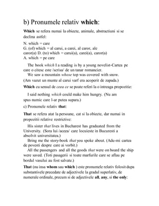 b) Pronumele relativ which:
Which se refera numai la obiecte, animale, abstractiuni si se
declina astfel:
N. which = care
G. (of) which = al carui, a carei, al caror, ale
caror(a) D. (to) which = carui(a), carei(a), caror(a)
A. which = pe care
The book which I a reading is by a young novelist-Cartea pe
care o citesc este /scrisa/ de un tanar romancier.
We saw a mountain whose top was covered with snow.
(Am vazut un munte al carui varf era acoperit de zapada.)
Which cu sensul de ceea ce se poate referi la o intreaga propozitie:
I said nothing which could make him hungry. (Nu am
spus numic care l-ar putea supara.)
c) Pronumele relativ that:
That se refera atat la persoane, cat si la obiecte, dar numai in
propozitii relative restrictive:
His sister that lives in Bucharest has graduated from the
University. (Sora lui /aceea/ care locuieste in Bucuresti a
absolvit universitatea.)
Bring me the story-book that you spoke about. (Adu-mi cartea
de povesti despre care ai vorbit.)
All the passengers and all the goods that were on board the ship
were saved. (Toti pasagerii si toate marfurile care se aflau pe
bordul vasului au fost salvate.)
That (nu insa whom sau which ) este pronumele relativ folosit dupa
substantivele precedate de adjectivele la gradul superlativ, de
numerale ordinale, precum si de adjectivele all, any, si the only:
 