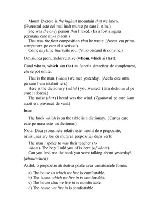 Mount Everest is the highest mountain that we know.
(Everestul este cel mai inalt munte pe care il stim.)
She was the only person that I liked. (Ea a fost singura
persoana care mi-a placut.)
That was the first composition that he wrote. (Aceea era prima
compunere pe care el a scris-o.)
Come any time that suits you. (Vino oricand iti convine.)
Omisiunea pronumelorrelative (whom, which si that):
Cand whom, which sau that au functia sintactica de complement,
ele se pot omite:
That is the man (whom) we met yesterday. (Acela este omul
pe care l-am intalnit ieri.)
Here is the dictionary (which) you wanted. (Iata dictionarul pe
care il doreai.)
The noise (that) I heard was the wind. (Zgomotul pe care l-am
auzit era provocat de vant.)
Insa:
The book which is on the table is a dictionary. (Cartea care
este pe masa este un dictionar.)
Nota: Daca pronumele relativ este insotit de o prepozitie,
omisiunea are loc cu mutarea prepozitiei dupa verb:
The man I spoke to was their teacher (to
whom). The boy I told you of is here (of whom).
Can you lend me the book you were talking about yesterday?
(about which)
Astfel, o propozitie atributiva poate avea urmatoarele forme:
a) The house in which we live is comfortable.
b) The house which we live in is comfortable.
c) The house that we live in is comfortable.
d) The house we live in is comfortable.
 