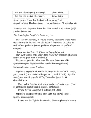 you had taken = (voi) luase(ra)ti
they had taken = (ei, ele) luasera
you'd taken
they'd taken
Interrogative Form: had I taken? = luasem (eu)? etc.
Negative Form: I had not taken = (eu) nu luasem ; I'd not taken etc.
Interrogative- Negative Form: had I not taken? = nu luasem (eu)?
; hadn't I taken etc.
The Past Perfect Indefinite Tense exprima:
1) ca si in limba romana, o actiune trecuta, anterioara altei actiuni
trecute sau unui moment dat din trecut si se traduce de obicei cu
mai mult ca perfectul (rar cu perfectul simplu sau cu perfectul
compus):
I knew she had been ill. (Stiam ca fusese bolnava.)
They had walked only a few steps when they met him. (Facusera
numai cativa pasi cand il intalnira.)
We had not gonefar when a terrible storm broke out. (Nu
ajunseseram prea departe cand se starni o furtuna grozava.)
Momentul trecut poate fi indicat:
a) printr-o expresie adverbiala de timp: by the end of the week ,
year , month (pana la sfarsitul saptamanii, anului, lunii) ; by that
time (pana atunci) ; by the 10th
of December (pana la 10
decembrie) etc:
They hadn't finished their work by the end of the week. (Nu-
si terminasera lucrul pana la sfarsitul saptamanii.)
By the 10th
of December I had seduced Otilia.
b) printr-o alta propozitie al carei verb este la Past Tense
(pentru concordanta):
I knew she had left for the seaside. (Stiam ca plecase la mare.)
 