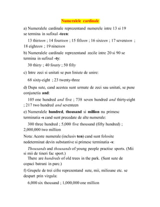 Numeralele cardinale
a) Numeralele cardinale reprezentand numerele intre 13 si 19
se termina in sufixul -teen:
13 thirteen ; 14 fourteen ; 15 fifteen ; 16 sixteen ; 17 seventeen ;
18 eighteen ; 19 nineteen
b) Numeralele cardinale reprezentand zecile intre 20 si 90 se
termina in sufixul -ty:
30 thirty ; 40 fourty ; 50 fifty
c) Intre zeci si unitati se pun liniute de unire:
68 sixty-eight ; 23 twenty-three
d) Dupa sute, cand acestea sunt urmate de zeci sau unitati, se pune
conjunctia and:
105 one hundred and five ; 738 seven hundred and thirty-eight
; 217 two hundred and seventeen
e) Numeralele hundred, thousand si million nu primesc
terminatia -s cand sunt precedate de alte numerale:
300 three hundred ; 5,000 five thousand (fifty hundred) ;
2,000,000 two million
Nota: Aceste numerale (inclusiv ten) cand sunt folosite
nedeterminat devin substantive si primesc terminatia -s:
Thousands and thousands of young people practise sports. (Mii
si mii de tineri fac sport.)
There are hundreds of old trees in the park. (Sunt sute de
copaci batrani in parc.)
f) Grupele de trei cifre reprezentand sute, mii, milioane etc. se
despart prin virgula:
6,000 six thousand ; 1,000,000 one million
 