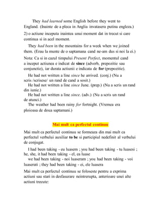 They had learned some English before they went to
England. (Inainte de a pleca in Anglia invatasera putina engleza.)
2) o actiune inceputa inaintea unui moment dat in trecut si care
continua si in acel moment.
They had been in the mountains for a week when we joined
them. (Erau la munte de o saptamana cand ne-am dus si noi la ei.)
Nota: Ca si in cazul timpului Present Perfect, momentul cand
a inceput actiunea e indicat de since (adverb, prepozitie sau
conjunctie), iar durata actiunii e indicata de for (prepozitie).
He had not written a line since he arrived. (conj.) (Nu a
scris /scrisese/ un rand de cand a sosit.)
He had not written a line since June. (prep.) (Nu a scris un rand
din iunie.)
He had not written a line since. (adv.) (Nu a scris un rand
de atunci.)
The weather had been rainy for fortnight. (Vremea era
ploioasa de doua saptamani.)
Mai mult ca perfectul continuu
Mai mult ca perfectul continuu se formeaza din mai mult ca
perfectul verbului auxiliar to be si participiul nedefinit al verbului
de conjugat.
I had been taking - eu luasem ; you had been taking - tu luasesi ;
he, she, it had been taking - el, ea luase
we had been taking - noi luaseram ; you had been taking - voi
luaserati ; they had been taking - ei, ele luasera
Mai mult ca perfectul continuu se foloseste pentru a exprima
actiuni sau stari in desfasurare neintrerupta, anterioare unei alte
actiuni trecute:
 