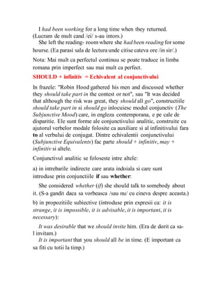 I had been working for a long time when they returned.
(Lucram de mult cand /ei/ s-au intors.)
She left the reading- room where she had been reading for some
hourse. (Ea parasi sala de lectura unde citise cateva ore /in sir/.)
Nota: Mai mult ca perfectul continuu se poate traduce in limba
romana prin imperfect sau mai mult ca perfect.
SHOULD + infinitiv = Echivalent al conjunctivului
In frazele: "Robin Hood gathered his men and discussed whether
they should take part in the contest or not", sau "It was decided
that although the risk was great, they should all go", constructiile
should take part in si should go inlocuiesc modul conjunctiv (The
Subjunctive Mood) care, in engleza contemporana, e pe cale de
disparitie. Ele sunt forme ale conjunctivului analitic, construite cu
ajutorul verbelor modale folosite ca auxiliare si al infinitivului fara
to al verbului de conjugat. Dintre echivalentii conjunctivului
(Subjunctive Equivalents) fac parte should + infinitiv, may +
infinitiv si altele.
Conjunctivul analitic se foloseste intre altele:
a) in intrebarile indirecte care arata indoiala si care sunt
introduse prin conjunctiile if sau whether:
She considered whether (if) she should talk to somebody about
it. (S-a gandit daca sa vorbeasca /sau nu/ cu cineva despre aceasta.)
b) in propozitiile subiective (introduse prin expresii ca: it is
strange, it is impossible, it is advisable, it is important, it is
necessary):
It was desirable that we should invite him. (Era de dorit ca sa-
l invitam.)
It is important that you should all be in time. (E important ca
sa fiti cu totii la timp.)
 