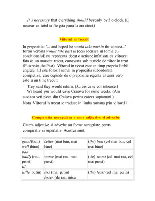 It is necessary that everything should be ready by 5 o'clock. (E
necesar ca totul sa fie gata pana la ora cinci.)
Viitorul in trecut
In propozitia: "... and hoped he would take part in the contest..."
forma verbala would take part in (desi identica in forma cu
conditionalul) nu reprezinta decat o actiune infatisata ca viitoare
fata de un moment trecut, cunoscuta sub numele de viitor in trcut
(Future-in-the-Past). Viitorul in trecut este un timp propriu limbii
engleze. El este folosit numai in propozitia subordonata
completiva, care depinde de o propozitie regenta al carei verb
este la un timp trecut:
They said they would return. (Au zis ca se vor intoarce.)
We heard you would leave Craiova for some weeks. (Am
auzit ca veti pleca din Craiova pentru cateva saptamani.)
Nota: Viitorul in trecut se traduce in limba romana prin viitorul I.
Comparatia neregulata a unor adjective si adverbe
Cateva adjective si adverbe au forme neregulate pentru
comparativ si superlativ. Acestea sunt:
good (bun) better (mai bun, mai (the) best (cel mai bun, cel
well (bine) bine) mai bine)
bad
badly (rau, worse (mai rau, mai (the) worst (cel mai rau, cel
prost) prost) mai prost)
ill
litlle (putin) less (mai putin) (the) least (cel mai putin)
lesser (de mai mica
 