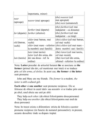 importanta, minor)
near
nearer (mai aproape)
(aproape)
far (departe)
farther (mai departe)
further (ulterior)
(the) nearest (cel
mai apropiat)
(the) next (urmatorul)
(the) farthest (cel mai
indepartat - ca distanta)
(the) furthest (cel mai
indepartat - ca timp)
old (batran,
vechi)
older (mai batran, mai (the) oldest (cel mai batran,
vechi) cel mai vechi)
elder (mai mare - referitor (the) eldest (cel mai mare -
la membrii unei familii) dintre membrii unei familii)
later (mai tarziu) (the) latest (cel mai tarziu,
late (tarziu)
latter (cel din urma, din cel mai recent)
doi sau doua - ref. la (the) last (cel din urma,
ordine) ultimul - referitor la ordine)
Nota: Latter precedat de articolul hotarat the se asociaza cu the
former (primul din doi, cel mentionat mai intai) si se traduce
prin cel din urma, al doilea. In acest caz, the former si the latter
sunt pronume:
John and Mary are my friends. The former is a student, the
latter is still a school girl.
Each other si one another sunt pronume reciproce. Ele se
folosesc de obicei in cazul dativ sau acuzativ si se traduc prin unul
pe altul, unul altuia sau unii pe altii:
They help each other. (de obicei folositpentru doua persoane)
They help one another.(de obicei folositpentru mai mult de
doua persoane)
Nota: In trecut exista o diferentiere stricta de folosire a acestor
pronume reciproce (in functie de numarul persoanelor); in prezent,
aceasta deosebire tinde sa dispara treptat:
 