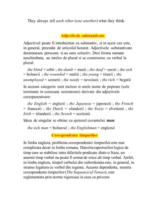 They always tell each other (one another) what they think.
Adjectivele substantivate
Adjectivul poate fi intrebuintat ca substantiv, si in acest caz este,
in general, precedat de articolul hotarat. Adjectivele substantivate
desemneaza persoane si au sens colectiv. Desi forma ramane
neschimbata, au inteles de plural si se construiesc cu verbul la
plural:
the blind = orbii ; the dumb = mutii ; the deaf = surzii ; the sick
= bolnavii ; the wounded = ranitii ; the young = tinerii ; the
unemployed = somerii ; the needy = nevoiasii ; the rich = bogatii
In aceeasi categorie sunt incluse si unele nume de popoare (cele
terminate in consoane suieratoare) derivate din adjectivele
corespunzatoare:
the English = englezii ; the Japanese = japonezii ; the French
= francezii ; the Dutch = olandezii ; the Swiss = elvetienii ; the
Irish = irlandezii ; the Scotch = scotienii
Ideea de singular se obtine cu ajutorul cuvantului man:
the sick man = bolnavul ; the Englishman = englezul
Corespondenta timpurilor
In limba engleza, problema corespondentei timpuriloreste mai
complicata decat in limba romana. Datoritaraporturilorlogice de
timp care se stabilesc intre diferitele predicate dintr-o fraza, un
anumit timp verbal nu poate fi urmat de orice alt timp verbal. Astfel,
in limba engleza, timpul verbului din subordonata este, in general, in
stransa legatura cu verbul din regenta. Aceasta dependenta, numita
corespondenta timpurilor(The Sequenceof Tenses), este
reglementata prin norme riguroase in ceea ce priveste
 