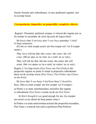 frazele formate prin subordonare, in care predicatul regentei este
la un timp trecut.
Corespondenta timpurilor in propozitiile completive directe
Regula1: Prezentul, perfectul compus si viitorul din regenta pot sa
fie urmate in secundara de orice tip cerut de logica frazei.
He knows that /I am busy now/ I was busy yesterday/ I shall
be busy tomorrow.
(El stie ca /sunt ocupat acum/ am fost ocupat ieri/ voi fi ocupat
maine.)
They have told me that /she comes/ she came/ she will
come. (Mi-au spus ca /ea vine/ ea a venit/ ea va veni.)
They will tell me that /she has come/ she came/ she will
come. (Imi vor spune ca /ea a venit/ ea venise/ ea va veni.)
Regula 2: Un timp trecut (Past Tense sau Past Perfect) din
propozitia regenta nu poate fi urmat in propozitia subordonata
decat tot de un timp trecut (Past Tense, Past Perfect sau Future-
in-the-Past).
He knew that /I was busy/ I had been busy/ I should be
busy. (Stia ca eram ocupat/ am fost ocupat/ voi fi ocupat.)
a) Pentru a se arata simultaneitatea actiunilor din regenta
si subordonata Past Tense e urmat tot de un Past Tense:
At first I thought it was good enough for me. (La inceput
am crezut ca era destul de buna pentru mine.)
b) Pentru a se arata anterioritatea actiunii din propozitia secundara,
Past Tense e urmat de mai mult ca perfectul (Past Perfect):
 