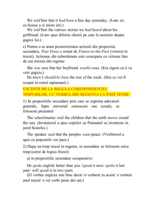 We told him that it had been a fine day yesterday. (I-am zis
ca fusese o zi misto ieri.)
We told him the various stories we had heard about his
girlfriend. (I-am spus diferite chestii pe care le auzisem despre
gagica lui.)
c) Pentru a se arata posterioritatea actiunii din propozitia
secundara, Past Tense e urmat de Future-in-the-Past (viitorul in
trecut). Actiunea din subordonata este conceputa ca viitoare fata
de cea trecuta din regenta:
She was sure that her boyfriend would come. (Era sigura ca ii va
veni gagicu.)
He knew I should be busy the rest of the week. (Stia ca voi fi
ocupat in restul saptamanii.)
EXCEPTII DE LA REGULA CORESPONDENTEI
TIMPURILOR, CU VERBUL DIN REGENTA LA PAST TENSE
1) In propozitiile secundare prin care se exprima adevaruri
generale, fapte universal cunoscute sau uzuale, se
foloseste prezentul:
The schoolmaster told the children that the earth moves round
the sun. (Invatatorul a spus copiilor ca Pamantul se invarteste in
jurul Soarelui.)
The speaker said that the peoples want peace. (Vorbitorul a
spus ca popoarele vor pace.)
2) Dupa un timp trecut in regenta, in secundara se foloseste orice
timp (cerut de logica frazei):
a) in propozitiile secundare comparative:
He spoke english better than you /speak it now/ spoke it last
year/ will speak it in two years.
(El vorbea engleza mai bine decat /o vorbesti tu acum/ o vorbeai
anul trecut/ o vei vorbi peste doi ani.)
 