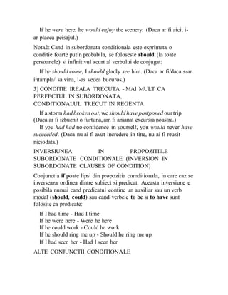 If he were here, he would enjoy the scenery. (Daca ar fi aici, i-
ar placea peisajul.)
Nota2: Cand in subordonata conditionala este exprimata o
conditie foarte putin probabila, se foloseste should (la toate
persoanele) si infinitivul scurt al verbului de conjugat:
If he should come, I should gladly see him. (Daca ar fi/daca s-ar
intampla/ sa vina, l-as vedea bucuros.)
3) CONDITIE IREALA TRECUTA - MAI MULT CA
PERFECTUL IN SUBORDONATA,
CONDITIONALUL TRECUT IN REGENTA
If a storm had broken out,we should have postponed ourtrip.
(Daca ar fi izbucnit o furtuna, am fi amanat excursia noastra.)
If you had had no confidence in yourself, you would never have
succeeded. (Daca nu ai fi avut incredere in tine, nu ai fi reusit
niciodata.)
INVERSIUNEA IN PROPOZITIILE
SUBORDONATE CONDITIONALE (INVERSION IN
SUBORDONATE CLAUSES OF CONDITION)
Conjunctia if poate lipsi din propozitia comditionala, in care caz se
inverseaza ordinea dintre subiect si predicat. Aceasta inversiune e
posibila numai cand predicatul contine un auxiliar sau un verb
modal (should, could) sau cand verbele to be si to have sunt
folosite ca predicate:
If I had time - Had I time
If he were here - Were he here
If he could work - Could he work
If he should ring me up - Should he ring me up
If I had seen her - Had I seen her
ALTE CONJUNCTII CONDITIONALE
 