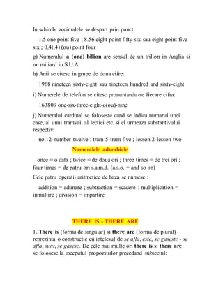 In schimb, zecimalele se despart prin punct:
1.5 one point five ; 8.56 eight point fifty-six sau eight point five
six ; 0.4(.4) (ou) point four
g) Numeralul a (one) billion are sensul de un trilion in Anglia si
un miliard in S.U.A.
h) Anii se citesc in grupe de doua cifre:
1968 nineteen sixty-eight sau nineteen hundred and sixty-eight
i) Numerele de telefon se citesc pronuntandu-se fiecare cifra:
163809 one-six-three-eight-o(ou)-nine
j) Numeralul cardinal se foloseste cand se indica numarul unei
case, al unui tramvai, al lectiei etc. si el urmeaza substantivului
respectiv:
no.12-number twelve ; tram 5-tram five ; lesson 2-lesson two
Numeralele adverbiale
once = o data ; twice = de doua ori ; three times = de trei ori ;
four times = de patru ori s.a.m.d. (a.s.o. = and so on)
Cele patru operatii aritmetice de baza se numesc :
addition = adunare ; subtraction = scadere ; multiplication =
inmultire ; division = impartire
THERE IS - THERE ARE
1. There is (forma de singular) si there are (forma de plural)
reprezinta o constructie cu intelesul de se afla, este, se gaseste - se
afla, sunt, se gasesc. De cele mai multe ori there is si there are
se folosesc la inceputul propozitiilor precedand subiectul:
 