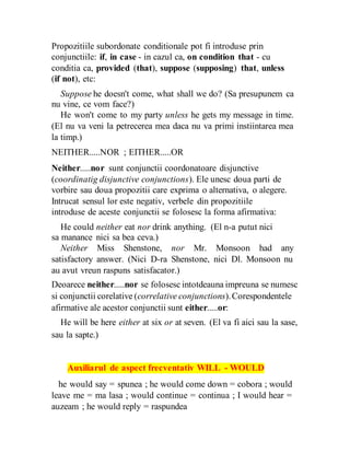 Propozitiile subordonate conditionale pot fi introduse prin
conjunctiile: if, in case - in cazul ca, on condition that - cu
conditia ca, provided (that), suppose (supposing) that, unless
(if not), etc:
Suppose he doesn't come, what shall we do? (Sa presupunem ca
nu vine, ce vom face?)
He won't come to my party unless he gets my message in time.
(El nu va veni la petrecerea mea daca nu va primi instiintarea mea
la timp.)
NEITHER.....NOR ; EITHER.....OR
Neither.....nor sunt conjunctii coordonatoare disjunctive
(coordinatig disjunctive conjunctions). Ele unesc doua parti de
vorbire sau doua propozitii care exprima o alternativa, o alegere.
Intrucat sensul lor este negativ, verbele din propozitiile
introduse de aceste conjunctii se folosesc la forma afirmativa:
He could neither eat nor drink anything. (El n-a putut nici
sa manance nici sa bea ceva.)
Neither Miss Shenstone, nor Mr. Monsoon had any
satisfactory answer. (Nici D-ra Shenstone, nici Dl. Monsoon nu
au avut vreun raspuns satisfacator.)
Deoarece neither.....nor se folosesc intotdeauna impreuna se numesc
si conjunctii corelative (correlative conjunctions).Corespondentele
afirmative ale acestor conjunctii sunt either.....or:
He will be here either at six or at seven. (El va fi aici sau la sase,
sau la sapte.)
Auxiliarul de aspect frecventativ WILL - WOULD
he would say = spunea ; he would come down = cobora ; would
leave me = ma lasa ; would continue = continua ; I would hear =
auzeam ; he would reply = raspundea
 