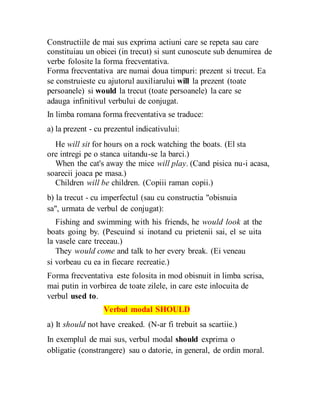 Constructiile de mai sus exprima actiuni care se repeta sau care
constituiau un obicei (in trecut) si sunt cunoscute sub denumirea de
verbe folosite la forma frecventativa.
Forma frecventativa are numai doua timpuri: prezent si trecut. Ea
se construieste cu ajutorul auxiliarului will la prezent (toate
persoanele) si would la trecut (toate persoanele) la care se
adauga infinitivul verbului de conjugat.
In limba romana forma frecventativa se traduce:
a) la prezent - cu prezentul indicativului:
He will sit for hours on a rock watching the boats. (El sta
ore intregi pe o stanca uitandu-se la barci.)
When the cat's away the mice will play. (Cand pisica nu-i acasa,
soarecii joaca pe masa.)
Children will be children. (Copiii raman copii.)
b) la trecut - cu imperfectul (sau cu constructia "obisnuia
sa", urmata de verbul de conjugat):
Fishing and swimming with his friends, he would look at the
boats going by. (Pescuind si inotand cu prietenii sai, el se uita
la vasele care treceau.)
They would come and talk to her every break. (Ei veneau
si vorbeau cu ea in fiecare recreatie.)
Forma frecventativa este folosita in mod obisnuit in limba scrisa,
mai putin in vorbirea de toate zilele, in care este inlocuita de
verbul used to.
Verbul modal SHOULD
a) It should not have creaked. (N-ar fi trebuit sa scartiie.)
In exemplul de mai sus, verbul modal should exprima o
obligatie (constrangere) sau o datorie, in general, de ordin moral.
 