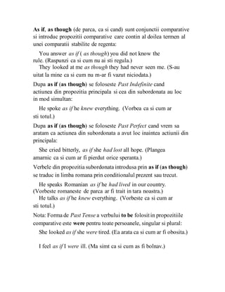 As if, as though (de parca, ca si cand) sunt conjunctii comparative
si introduc propozitii comparative care contin al doilea termen al
unei comparatii stabilite de regenta:
You answer as if ( as though) you did not know the
rule. (Raspunzi ca si cum nu ai sti regula.)
They looked at me as though they had never seen me. (S-au
uitat la mine ca si cum nu m-ar fi vazut niciodata.)
Dupa as if (as though) se foloseste Past Indefinite cand
actiunea din propozitia principala si cea din subordonata au loc
in mod simultan:
He spoke as if he knew everything. (Vorbea ca si cum ar
sti totul.)
Dupa as if (as though) se foloseste Past Perfect cand vrem sa
aratam ca actiunea din subordonata a avut loc inaintea actiunii din
principala:
She cried bitterly, as if she had lost all hope. (Plangea
amarnic ca si cum ar fi pierdut orice speranta.)
Verbele din propozitia subordonata introdusa prin as if (as though)
se traduc in limba romana prin conditionalul prezent sau trecut.
He speaks Romanian as if he had lived in our country.
(Vorbeste romaneste de parca ar fi trait in tara noastra.)
He talks as if he knew everything. (Vorbeste ca si cum ar
sti totul.)
Nota: Forma de Past Tense a verbului to be folositin propozitiile
comparative este were pentru toate persoanele, singular si plural:
She looked as if she were tired. (Ea arata ca si cum ar fi obosita.)
I feel as if I were ill. (Ma simt ca si cum as fi bolnav.)
 