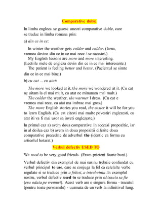 Comparative duble
In limba engleza se gasesc uneori comparative duble, care
se traduc in limba romana prin:
a) din ce in ce:
In winter the weather gets colder and colder. (Iarna,
vremea devine din ce in ce mai rece / se raceste/.)
My English lessons are more and more interesting.
(Lectiile mele de engleza devin din ce in ce mai interesante.)
The patient is feeling better and better. (Pacientul se simte
din ce in ce mai bine.)
b) cu cat ... cu atat:
The more we looked at it, the more we wondered at it. (Cu cat
ne uitam la el mai mult, cu atat ne minunam mai mult.)
The colder the weather, the warmer I dress. (Cu cat e
vremea mai rece, cu atat ma imbrac mai gros.)
The more English stories you read, the easier it will be for you
to learn English. (Cu cat citesti mai multe povestiri englezesti, cu
atat iti va fi mai usor sa inveti englezeste.)
In primul caz a) avem doua comparative in aceeasi propozitie, iar
in al doilea caz b) avem in doua propozitii diferite doua
comparative precedate de adverbul the (identic ca forma cu
articolul hotarat.)
Verbul defectiv USED TO
We used to be very good friends. (Eram prieteni foarte buni.)
Verbul defectiv din exemplul de mai sus nu trebuie confundat cu
verbul principal to use, care se conjuga la fel ca celelalte verbe
regulate si se traduce prin a folosi, a intrebuinta. In exemplul
nostru, verbul defectiv used to se traduce prin obisnuia sa fie
(era odata pe vremuri). Acest verb are o singura forma - trecutul
(pentru toate persoanele) - uurmata de un verb la infinitivul lung.
 