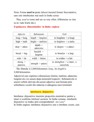 Nota: Forma used to poate inlocui trecutul formei frecventative,
care este intrebuintat mai mult in limba scrisa:
They used to come and see us very often. (Obisnuiau sa vina
sa ne vada foarte des.)
Exprimarea dimensiunilor in limba engleza
Adjectiv Substantiv Verb
long = lung length = lungime to lengthen = a lungi
high = inalt height = inaltime to heighten = a inalta
deep = adanc
depth =
to deepen = a adanci
adancime
broad = larg
breadth =
to broaden = a largi
largime
wide = lat width = latime to widen = a lati
strong =
strength = putere
to strengthen = a intari, a
puternic consolida
The Danube is 2,860 kilometres long ; its length is
2,860 kilometres.
Adjectivul care exprima o dimensiune (latime, inaltime, adancime,
lungime etc.) se aseaza dupa numeralul respectiv. Substantivele si
uneori verbele derivate din aceste adjective sunt formate prin
schimbarea vocalei din radacina si adaugarea unor terminatii
Intrebarea disjunctiva
Intrebarea disjunctiva insoteste propozitia enuntiativa pentru a
intari si confirma intelesul acesteia. In limba romana, intrebarile
disjunctive se traduc prin corespondentul: nu-i asa?
In limba engleza intrebarea disjunctiva este o intrebare scurta, care
 