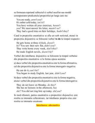 se formeaza repetand subiectul si verbul auxiliar sau modal
corespunzator predicatului propozitiei pe langa care sta:
You are ready, aren't you?
It's rather cold today, isn'tit?
You have written all your exercises, haven't
you? We must answer his letter, mustn't we?
They had a good time on their holidays, hadn'tthey?
Cand in propozitia enuntiativa se afla un verb notional, atunci in
propozitia disjunctiva se foloseste verbul to do la timpul respectiv:
He gets home at three o'clock, doesn't
he? You saw their new flat, didn't you?
They write home every week, don'tthey?
He reads English novels, doesn't he?
Verbul din intrebarea disjunctiva se foloseste la timpul verbului
din propozitia enuntiativa si la forma opusa acesteia:
a) daca verbul din propozitia enuntiativa este la forma afirmativa,
cel din propozitia disjunctiva este la forma interogativ-negativa:
He can do it, can't he?
You began to study English, last year, didn't you?
b) daca verbul din propozitia enuntiativa este la forma negativa,
atunci verbul din propozitia disjunctiva este la forma interogativa:
They do not leave on Monday, do they?
She has no lectures in the afternoon, has
she? You did not ring him up today, did you?
In mod obisnuit, partea enuntiativa a propozitiei disjunctive este
rostita cu intonatia coboratoare, iar intrebarea propriu-zisa este
rostita cu intonatia urcatoare.
Intrebarea alternativa
 