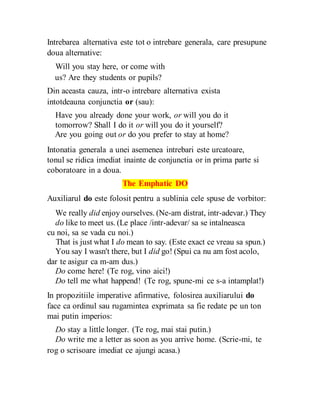 Intrebarea alternativa este tot o intrebare generala, care presupune
doua alternative:
Will you stay here, or come with
us? Are they students or pupils?
Din aceasta cauza, intr-o intrebare alternativa exista
intotdeauna conjunctia or (sau):
Have you already done your work, or will you do it
tomorrow? Shall I do it or will you do it yourself?
Are you going out or do you prefer to stay at home?
Intonatia generala a unei asemenea intrebari este urcatoare,
tonul se ridica imediat inainte de conjunctia or in prima parte si
coboratoare in a doua.
The Emphatic DO
Auxiliarul do este folosit pentru a sublinia cele spuse de vorbitor:
We really did enjoy ourselves. (Ne-am distrat, intr-adevar.) They
do like to meet us. (Le place /intr-adevar/ sa se intalneasca
cu noi, sa se vada cu noi.)
That is just what I do mean to say. (Este exact ce vreau sa spun.)
You say I wasn't there, but I did go! (Spui ca nu am fost acolo,
dar te asigur ca m-am dus.)
Do come here! (Te rog, vino aici!)
Do tell me what happend! (Te rog, spune-mi ce s-a intamplat!)
In propozitiile imperative afirmative, folosirea auxiliarului do
face ca ordinul sau rugamintea exprimata sa fie redate pe un ton
mai putin imperios:
Do stay a little longer. (Te rog, mai stai putin.)
Do write me a letter as soon as you arrive home. (Scrie-mi, te
rog o scrisoare imediat ce ajungi acasa.)
 