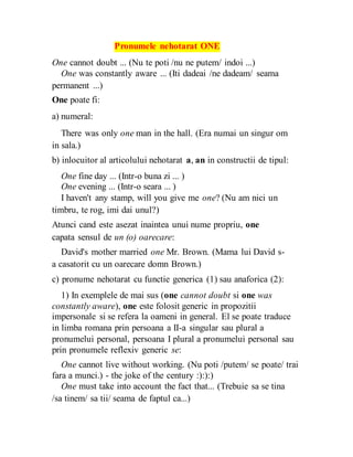 Pronumele nehotarat ONE
One cannot doubt ... (Nu te poti /nu ne putem/ indoi ...)
One was constantly aware ... (Iti dadeai /ne dadeam/ seama
permanent ...)
One poate fi:
a) numeral:
There was only one man in the hall. (Era numai un singur om
in sala.)
b) inlocuitor al articolului nehotarat a, an in constructii de tipul:
One fine day ... (Intr-o buna zi ... )
One evening ... (Intr-o seara ... )
I haven't any stamp, will you give me one? (Nu am nici un
timbru, te rog, imi dai unul?)
Atunci cand este asezat inaintea unui nume propriu, one
capata sensul de un (o) oarecare:
David's mother married one Mr. Brown. (Mama lui David s-
a casatorit cu un oarecare domn Brown.)
c) pronume nehotarat cu functie generica (1) sau anaforica (2):
1) In exemplele de mai sus (one cannot doubt si one was
constantly aware), one este folosit generic in propozitii
impersonale si se refera la oameni in general. El se poate traduce
in limba romana prin persoana a II-a singular sau plural a
pronumelui personal, persoana I plural a pronumelui personal sau
prin pronumele reflexiv generic se:
One cannot live without working. (Nu poti /putem/ se poate/ trai
fara a munci.) - the joke of the century :):):)
One must take into account the fact that... (Trebuie sa se tina
/sa tinem/ sa tii/ seama de faptul ca...)
 