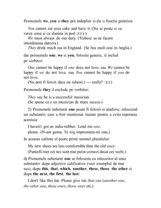 Pronumele we, you si they pot indeplini si ele o functie generica:
You cannot eat your cake and have it. (Nu se poate si cu
varza unsa si cu slanina in pod :):):) )
We must always do our duty. (Trebuie sa ne facem
intotdeauna datoria.)
They drink much tea in England. (Se bea mult ceai in Anglia.)
dar pronumele one, we si you, folosite generic, il includ
pe vorbitor:
One cannot be happy if one does not love. sau We cannot be
happy if we do not love. sau You cannot be happy if you do
not love.
(Nu poti fi fericit daca nu iubesti.) --- really? :):):)
Pronumele they il exclude pe vorbitor:
They say he is a successful musician.
(Se spune ca e un muzician de mare succes.)
2) Pronumele nehotarat one poate fi folosit si anaforic, inlocuind
un substantiv care a fost mentionat inainte pentru a evita repetarea
acestuia:
I haven't got an india-rubber. Lend me one,
please. (N-am guma. Te rog imprumuta-mi una.)
In aceasta calitate el poate primi semnul pluralului:
My new shoes are less comfortable than the old ones.
(Pantofii mei cei noi sunt mai putin comozi decat cei vechi.)
d) Pronumele nehotarat one se foloseste ca inlocuitor al unui
substantiv dupa adjective calificative (vezi exemplul de mai
sus), dupa this, that, which, another, these, those, the other si
dupa the next, the first, the last:
I don't like this hat. Please give me that one (another one,
the other one, these ones, those ones etc.)
 