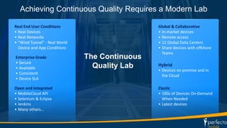 Achieving Continuous Quality Requires a Modern Lab 
14 
Enterprise Grade 
• Secure 
• Available 
• Consistent 
• Device SLA 
Global & Collaborative 
• In-market devices 
• Remote access 
• 12 Global Data Centers 
• Share devices with offshore 
Teams 
Hybrid 
• Devices on premise and in 
the Cloud 
Real End User Conditions 
• Real Devices 
• Real Networks 
• “Wind Tunnel” - Real World 
Device and App Conditions 
Open and Integrated 
• MobileCloud API 
• Selenium & Eclipse 
• Jenkins 
• Many others… 
Elastic 
• 100s of Devices On-Demand 
When Needed 
• Latest devices 
The Continuous 
Quality Lab 
 