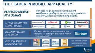 THE LEADER IN MOBILE APP QUALITY 
PERFECTO MOBILE 
AT A GLANCE 
SETTING THE BAR FOR 
MARKET SUCCESS 
DOMINANT LEADER 
& VISIONARY 
INDUSTRY STANDOUT 
AND RISING STAR 
Perfecto helps companies implement 
continuous quality by accelerating app release 
velocity without compromising quality. 
“Perfecto Mobile currently has the the 
strongest 3rd party position in the market” 
– Thomas Murphy 
Frost and Sullivan Customer 
Value Leadership Award – 
Mobile Application Testing, 
Global, 2013 
 