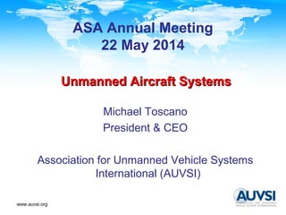 www.auvsi.org
Unmanned Aircraft SystemsUnmanned Aircraft Systems
Michael Toscano
President & CEO
Association for Unmanned Vehicle Systems
International (AUVSI)
ASA Annual Meeting
22 May 2014
 