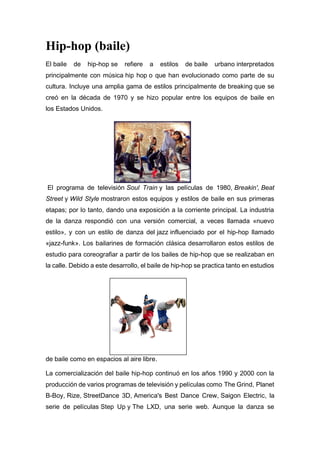 Hip-hop (baile)
El baile de hip-hop se refiere a estilos de baile urbano interpretados
principalmente con música hip hop o que han evolucionado como parte de su
cultura. Incluye una amplia gama de estilos principalmente de breaking que se
creó en la década de 1970 y se hizo popular entre los equipos de baile en
los Estados Unidos.
El programa de televisión Soul Train y las películas de 1980, Breakin', Beat
Street y Wild Style mostraron estos equipos y estilos de baile en sus primeras
etapas; por lo tanto, dando una exposición a la corriente principal. La industria
de la danza respondió con una versión comercial, a veces llamada «nuevo
estilo», y con un estilo de danza del jazz influenciado por el hip-hop llamado
«jazz-funk». Los bailarines de formación clásica desarrollaron estos estilos de
estudio para coreografiar a partir de los bailes de hip-hop que se realizaban en
la calle. Debido a este desarrollo, el baile de hip-hop se practica tanto en estudios
de baile como en espacios al aire libre.
La comercialización del baile hip-hop continuó en los años 1990 y 2000 con la
producción de varios programas de televisión y películas como The Grind, Planet
B-Boy, Rize, StreetDance 3D, America's Best Dance Crew, Saigon Electric, la
serie de películas Step Up y The LXD, una serie web. Aunque la danza se
 