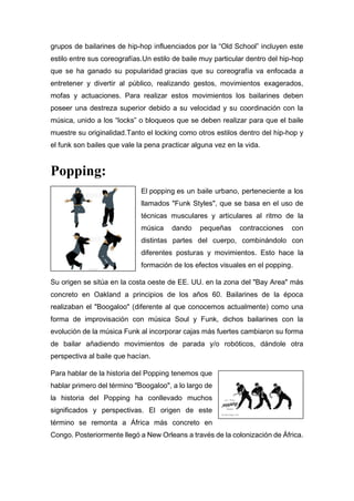 grupos de bailarines de hip-hop influenciados por la “Old School” incluyen este
estilo entre sus coreografías.Un estilo de baile muy particular dentro del hip-hop
que se ha ganado su popularidad gracias que su coreografía va enfocada a
entretener y divertir al público, realizando gestos, movimientos exagerados,
mofas y actuaciones. Para realizar estos movimientos los bailarines deben
poseer una destreza superior debido a su velocidad y su coordinación con la
música, unido a los “locks” o bloqueos que se deben realizar para que el baile
muestre su originalidad.Tanto el locking como otros estilos dentro del hip-hop y
el funk son bailes que vale la pena practicar alguna vez en la vida.
Popping:
El popping es un baile urbano, perteneciente a los
llamados "Funk Styles", que se basa en el uso de
técnicas musculares y articulares al ritmo de la
música dando pequeñas contracciones con
distintas partes del cuerpo, combinándolo con
diferentes posturas y movimientos. Esto hace la
formación de los efectos visuales en el popping.
Su origen se sitúa en la costa oeste de EE. UU. en la zona del "Bay Area" más
concreto en Oakland a principios de los años 60. Bailarines de la época
realizaban el "Boogaloo" (diferente al que conocemos actualmente) como una
forma de improvisación con música Soul y Funk, dichos bailarines con la
evolución de la música Funk al incorporar cajas más fuertes cambiaron su forma
de bailar añadiendo movimientos de parada y/o robóticos, dándole otra
perspectiva al baile que hacían.
Para hablar de la historia del Popping tenemos que
hablar primero del término "Boogaloo", a lo largo de
la historia del Popping ha conllevado muchos
significados y perspectivas. El origen de este
término se remonta a África más concreto en
Congo. Posteriormente llegó a New Orleans a través de la colonización de África.
 