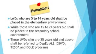  LWDs who are 5 to 14 years old shall be
placed in the elementary environment
 While those who are 15 to 24 years old shall
be placed in the secondary school
environment
 Those LWDs who are 25 years old and above
shall be referred to DepEd ALS, DSWD,
TESDA and DOLE programs
 