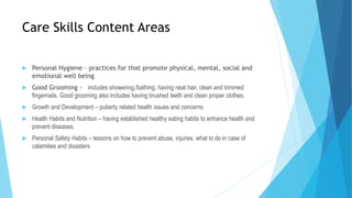 Care Skills Content Areas
 Personal Hygiene – practices for that promote physical, mental, social and
emotional well being
 Good Grooming - includes showering,/bathing, having neat hair, clean and trimmed
fingernails. Good grooming also includes having brushed teeth and clean proper clothes.
 Growth and Development – puberty related health issues and concerns
 Health Habits and Nutrition – having established healthy eating habits to enhance health and
prevent diseases.
 Personal Safety Habits – lessons on how to prevent abuse, injuries, what to do in case of
calamities and disasters
 