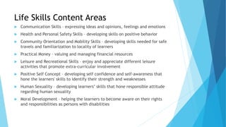 Life Skills Content Areas
 Communication Skills – expressing ideas and opinions, feelings and emotions
 Health and Personal Safety Skills – developing skills on positive behavior
 Community Orientation and Mobility Skills – developing skills needed for safe
travels and familiarization to locality of learners
 Practical Money – valuing and managing financial resources
 Leisure and Recreational Skills – enjoy and appreciate different leisure
activities that promote extra-curricular involvement
 Positive Self Concept – developing self confidence and self-awareness that
hone the learners' skills to identify their strength and weaknesses
 Human Sexuality – developing learners’ skills that hone responsible attitude
regarding human sexuality
 Moral Development – helping the learners to become aware on their rights
and responsibilities as persons with disabilities
 