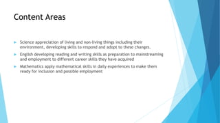 Content Areas
 Science appreciation of living and non-living things including their
environment, developing skills to respond and adopt to these changes.
 English developing reading and writing skills as preparation to mainstreaming
and employment to different career skills they have acquired
 Mathematics apply mathematical skills in daily experiences to make them
ready for inclusion and possible employment
 