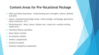 Content Areas for Pre-Vocational Package
 Skills and Talent Awareness – understanding one’s strengths, talents, abilities
and skills
 sports, vocational technology (trade, crafts/cottage, technology, agriculture,
home economics, ICT )
 Performing Arts – Music, dance, theater arts, visual arts, creative writing,
media arts )
 Individual Talents and Skills:
 Music/dance recitals
 Art/product exhibits
 Athletic competitions
 Festival of talents
 National competency assessment
 