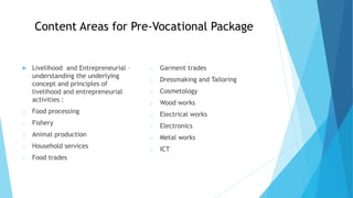 Content Areas for Pre-Vocational Package
 Livelihood and Entrepreneurial –
understanding the underlying
concept and principles of
livelihood and entrepreneurial
activities :
o Food processing
o Fishery
o Animal production
o Household services
o Food trades
o Garment trades
o Dressmaking and Tailoring
o Cosmetology
o Wood works
o Electrical works
o Electronics
o Metal works
o ICT
 