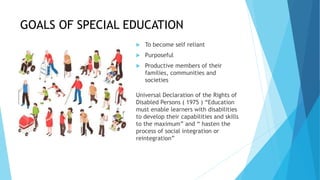 GOALS OF SPECIAL EDUCATION
 To become self reliant
 Purposeful
 Productive members of their
families, communities and
societies
Universal Declaration of the Rights of
Disabled Persons ( 1975 ) “Education
must enable learners with disabilities
to develop their capabilities and skills
to the maximum” and “ hasten the
process of social integration or
reintegration”
 