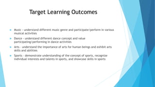 Target Learning Outcomes
 Music - understand different music genre and participate/perform in various
musical activities
 Dance - understand different dance concept and value
participating/performing in dance activities
 Arts – understand the importance of arts for human beings and exhibit arts
skills and abilities
 Sports – demonstrate understanding of the concept of sports, recognize
individual interests and talents in sports, and showcase skills in sports
 