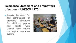 Salamanca Statement and Framework
of Action ( UNESCO 1975 )
 Asserts the need for
and significance of
providing education
for children, youths
and adults with
special needs within
the regular education
system.
 