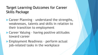Target Learning Outcomes for Career
Skills Package
 Career Planning – understand the strengths,
weaknesses, talents and skills in relation to
their transition to employment
 Career Valuing – having positive attitudes
toward career
 Employment Readiness – perform actual
job-related tasks in the workplace
 
