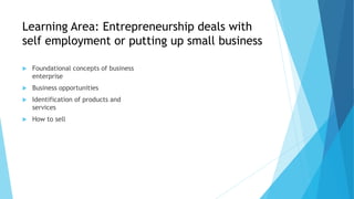 Learning Area: Entrepreneurship deals with
self employment or putting up small business
 Foundational concepts of business
enterprise
 Business opportunities
 Identification of products and
services
 How to sell
 