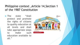 Philippine context ,Article 14,Section 1
of the 1987 Constitution
 The state “shall
protect and promote
the rights of citizens
to quality education at
all levels and shall
take appropriate steps
to make such
education available to
all.”
 