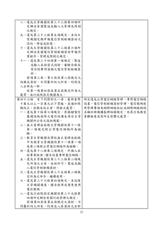 22
八、違反主管機關依第三十三條第四項所
定辦法有關製造或輸入之管理或限制
之規定。
九、違反第三十三條第五項規定，未向主
管機關定期申報電信管制射頻器材之
流向、用途或狀態。
十、違反主管機關依第三十三條第六項所
定辦法有關電信管制射頻器材申報作
業程序、管理或限制之規定。
十一、違反第三十四條第一項規定，製造
或輸入未經型式認證、審驗合格或
符合性聲明登錄之電信管制射頻器
材。
前項第三款、第七款及第八款規定之
設備或器材，不問屬於何人所有，均得沒
入全部或一部。
依第一項第四款及第五款規定所為之
處罰，由行政院指定機關為之。
第四十六條 有下列情形之一者，處新臺幣
十萬元以上一百萬元以下罰鍰，並通知限
期改正；屆期未改正者，得按次處罰：
一、違反第十條第七項規定，其關鍵電信
基礎設施使用之電信設備未符合主管
機關所公告之技術規範。
二、無正當理由拒絕主管機關依第十一條
第一項規定對公眾電信網路所為檢
驗。
三、教育主管機關或學校無正當理由拒絕
中央教育主管機關依第十一條第一項
及第二項對公眾電信網路所為檢驗。
四、違反第十八條第三項規定，外國人未
經專案核准，擅自設置專用電信網路。
五、違反主管機關依第三十三條第二項規
定所為之公告，未經許可，製造或輸
入電信管制射頻器材。
六、違反主管機關依第三十五條第二項規
定所為之命令，繼續使用。
七、違反第三十六條第四項規定，未送請
主管機關備查，擅自使用或變更使用
電信號碼。
八、違反行政院指定機關依第三十九條第
四項所定辦法有關行政管理之規定。
前項第四款及第五款規定之器材，不
問屬於何人所有，均得沒入其器材之全部
明定違反公眾電信網路管理、專用電信網路
設置、電信管制射頻器材管理、電信號碼使
用管理事項及網際網路位址或網際網路網域
名稱註冊機構監理相關規定，依其行為應受
責難程度及其所生影響之處罰。
 