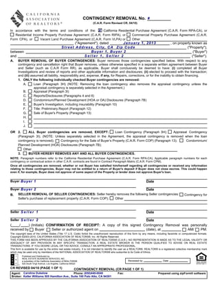 CONTINGENCY REMOVAL No. #
                                                                        (C.A.R. Form Revised CR, 04/10)

In accordance with the terms and conditions of the: X California Residential Purchase Agreement (C.A.R. Form RPA-CA), or
   Residential Income Property Purchase Agreement (C.A.R. Form RIPA), or  Commercial Property Purchase Agreement (C.A.R.
Form CPA), or      Vacant Land Purchase Agreement (C.A.R. Form VLPA) or   Other
                                                        ("Agreement"), dated     January 1, 2013                                             , on property known as
                                                 Street Address, City, CA Zip Code                                                                      ("Property"),
between                                                          Buyer 1, Buyer 2                                                                           ("Buyer")
and                                                           Seller 1, Seller 2                                                                           ("Seller").
A.    BUYER REMOVAL OF BUYER CONTINGENCIES: Buyer removes those contingencies specified below. With respect to any
      contingency and cancellation right that Buyer removes, unless otherwise specified in a separate written agreement between Buyer
      and Seller (such as C.A.R Form RR), as applicable, Buyer shall conclusively be deemed to have: (i) completed all Buyer
      Investigations and review of reports and other applicable information and disclosures; (ii) elected to proceed with the transaction;
      and (iii) assumed all liability, responsibility and, expense, if any, for Repairs, corrections, or for the inability to obtain financing.
      1. ONLY the following individually checked Buyer contingencies are removed:
         A.       Loan (Paragraph 3H) (NOTE: Removing the loan contingency also removes the appraisal contingency unless the
                  appraisal contingency is separately selected in the Agreement.)
         B.       Appraisal (Paragraph 3I)
         C.       Reports/Disclosures (Paragraphs 4 and 6)
         D.       Condominium/Planned Development (HOA or OA) Disclosures (Paragraph 7B)
         E.       Buyer's Investigation, including insurability (Paragraph 10)
         F.       Title: Preliminary Report (Paragraph 12)
         G.       Sale of Buyer's Property (Paragraph 13)
         H.
         I.
         J.
OR 2.     ALL Buyer contingencies are removed, EXCEPT:             Loan Contingency (Paragraph 3H);     Appraisal Contingency
   (Paragraph 3I); (NOTE: Unless separately selected in the Agreement, the appraisal contingency is removed when the loan
   contingency is removed);  Contingency for the Sale of Buyer’s Property (C.A.R. Form COP) (Paragraph 13);     Condominium/
   Planned Development (HOA) Disclosures (Paragraph 7B);
      Other
   3.     BUYER HEREBY REMOVES ANY AND ALL BUYER CONTINGENCIES.
NOTE: Paragraph numbers refer to the California Residential Purchase Agreement (C.A.R. Form RPA-CA). Applicable paragraph numbers for each
contingency or contractual action in other C.A.R. contracts are found in Contract Paragraph Matrix (C.A.R. Form CPM).
Once all contingencies are removed, whether or not Buyer has satisfied him/herself regarding all contingencies or received any information
relating to those contingencies, Buyer may not be entitled to a return of Buyer's deposit if Buyer does not close escrow. This could happen
even if, for example, Buyer does not approve of some aspect of the Property or lender does not approve Buyer's loan.


Buyer Buyer 1                                                                                                          Date

Buyer Buyer 2                                                                Date
B. SELLER REMOVAL OF SELLER CONTINGENCIES: Seller hereby removes the following Seller contingencies:                                                     Contingency for
    Seller's purchase of replacement property (C.A.R. Form COP); Other



Seller S e l l e r 1                                                                                                   Date

Seller S e l l e r 2                                                    Date
(     /    ) (Initials) CONFIRMATION OF RECEIPT: A copy of this signed Contingency Removal was personally
received by     Buyer     Seller or authorized agent on                 (date), at            AM/    PM.
The copyright laws of the United States (Title 17 U.S. Code) forbid the unauthorized reproduction of this form by any means, including facsimile or computerized formats.
Copyright ©2003-2010, CALIFORNIA ASSOCIATION OF REALTORS®, Inc. All Rights Reserved.
THIS FORM HAS BEEN APPROVED BY THE CALIFORNIA ASSOCIATION OF REALTORS® (C.A.R.). NO REPRESENTATION IS MADE AS TO THE LEGAL VALIDITY OR
ADEQUACY OF ANY PROVISION IN ANY SPECIFIC TRANSACTION. A REAL ESTATE BROKER IS THE PERSON QUALIFIED TO ADVISE ON REAL ESTATE
TRANSACTIONS. IF YOU DESIRE LEGAL OR TAX ADVICE, CONSULT AN APPROPRIATE PROFESSIONAL.
This form is available for use by the entire real estate industry. It is not intended to identify the user as a REALTOR®. REALTOR® is a registered collective membership mark
which may be used only by members of the NATIONAL ASSOCIATION OF REALTORS® who subscribe to its Code of Ethics.
          Published and Distributed by:
          REAL ESTATE BUSINESS SERVICES, INC.
          a subsidiary of the California Association of REALTORS®                                      Reviewed by                    Date
          525 South Virgil Avenue, Los Angeles, California 90020

CR REVISED 04/10 (PAGE 1 OF 1)                               CONTINGENCY REMOVAL (CR PAGE 1 OF 1)
 Agent: Caroline Dukelow                      Phone: (650)440-0040                            Fax:                               Prepared using zipForm® software
 Broker: Keller Williams 505 Hamilton Ave., Suite 100 Palo Alto, CA 94301
 