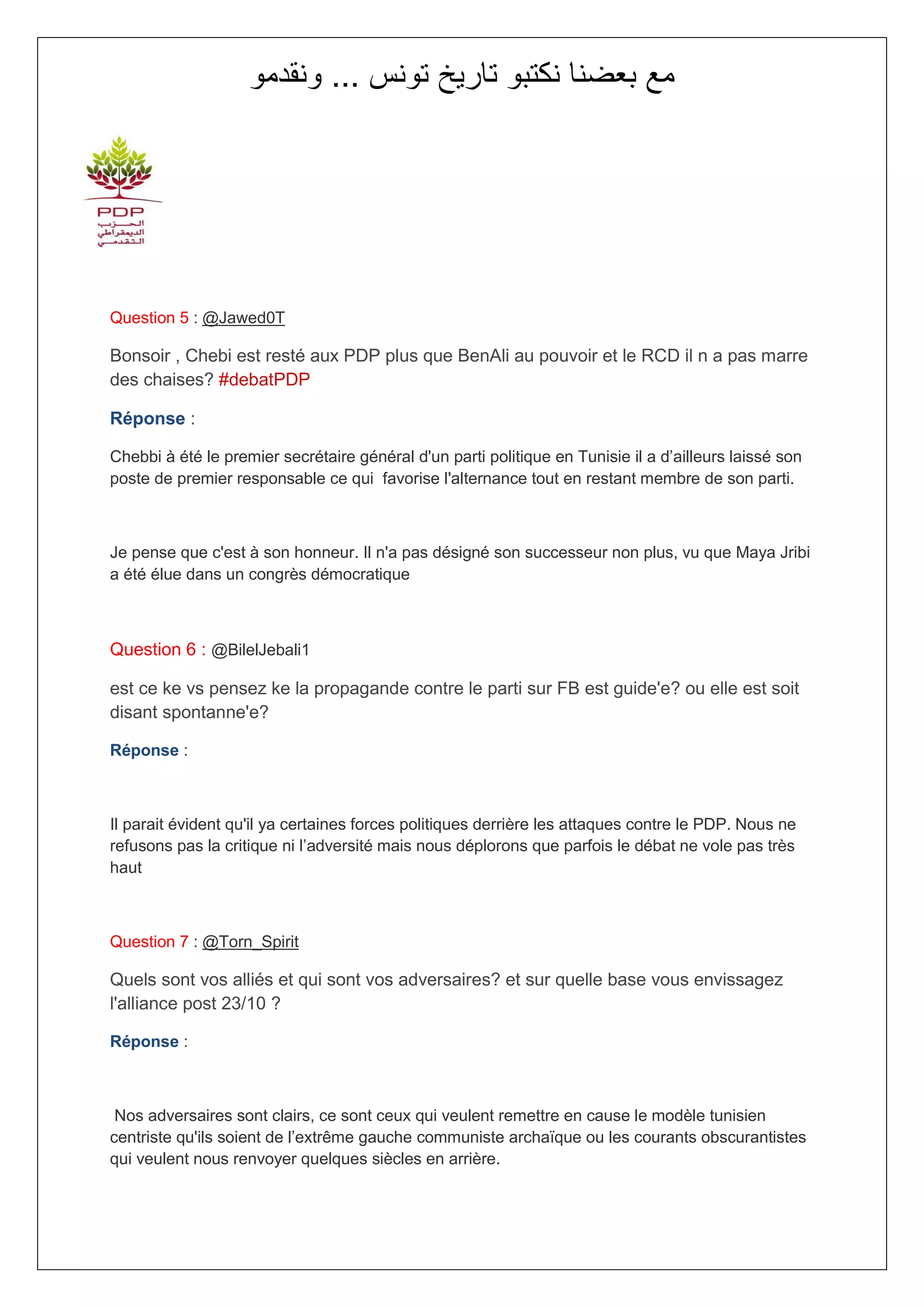 ‫مع بعضنا نكتبو تاريخ تونس ... ونقدمو‬




Question 5 : @Jawed0T

Bonsoir , Chebi est resté aux PDP plus que BenAli au pouvoir et le RCD il n a pas marre
des chaises? #debatPDP

Réponse :

Chebbi à été le premier secrétaire général d'un parti politique en Tunisie il a d’ailleurs laissé son
poste de premier responsable ce qui favorise l'alternance tout en restant membre de son parti.



Je pense que c'est à son honneur. Il n'a pas désigné son successeur non plus, vu que Maya Jribi
a été élue dans un congrès démocratique



Question 6 : @BilelJebali1

est ce ke vs pensez ke la propagande contre le parti sur FB est guide'e? ou elle est soit
disant spontanne'e?

Réponse :



Il parait évident qu'il ya certaines forces politiques derrière les attaques contre le PDP. Nous ne
refusons pas la critique ni l’adversité mais nous déplorons que parfois le débat ne vole pas très
haut



Question 7 : @Torn_Spirit

Quels sont vos alliés et qui sont vos adversaires? et sur quelle base vous envissagez
l'alliance post 23/10 ?

Réponse :



 Nos adversaires sont clairs, ce sont ceux qui veulent remettre en cause le modèle tunisien
centriste qu'ils soient de l’extrême gauche communiste archaïque ou les courants obscurantistes
qui veulent nous renvoyer quelques siècles en arrière.
 