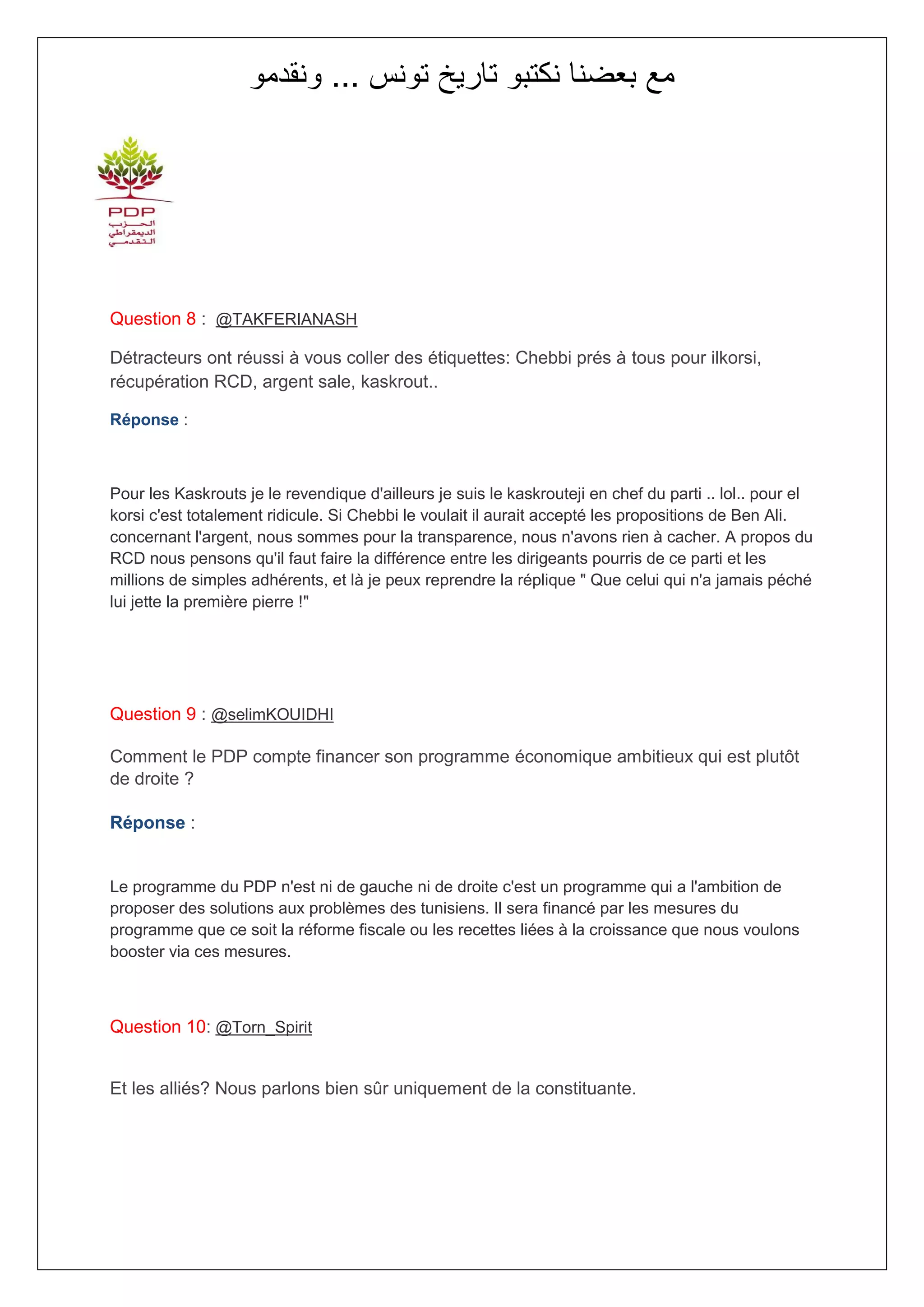 ‫مع بعضنا نكتبو تاريخ تونس ... ونقدمو‬




Question 8 : @TAKFERIANASH

Détracteurs ont réussi à vous coller des étiquettes: Chebbi prés à tous pour ilkorsi,
récupération RCD, argent sale, kaskrout..

Réponse :



Pour les Kaskrouts je le revendique d'ailleurs je suis le kaskrouteji en chef du parti .. lol.. pour el
korsi c'est totalement ridicule. Si Chebbi le voulait il aurait accepté les propositions de Ben Ali.
concernant l'argent, nous sommes pour la transparence, nous n'avons rien à cacher. A propos du
RCD nous pensons qu'il faut faire la différence entre les dirigeants pourris de ce parti et les
millions de simples adhérents, et là je peux reprendre la réplique " Que celui qui n'a jamais péché
lui jette la première pierre !"




Question 9 : @selimKOUIDHI

Comment le PDP compte financer son programme économique ambitieux qui est plutôt
de droite ?

Réponse :


Le programme du PDP n'est ni de gauche ni de droite c'est un programme qui a l'ambition de
proposer des solutions aux problèmes des tunisiens. Il sera financé par les mesures du
programme que ce soit la réforme fiscale ou les recettes liées à la croissance que nous voulons
booster via ces mesures.



Question 10: @Torn_Spirit


Et les alliés? Nous parlons bien sûr uniquement de la constituante.
 