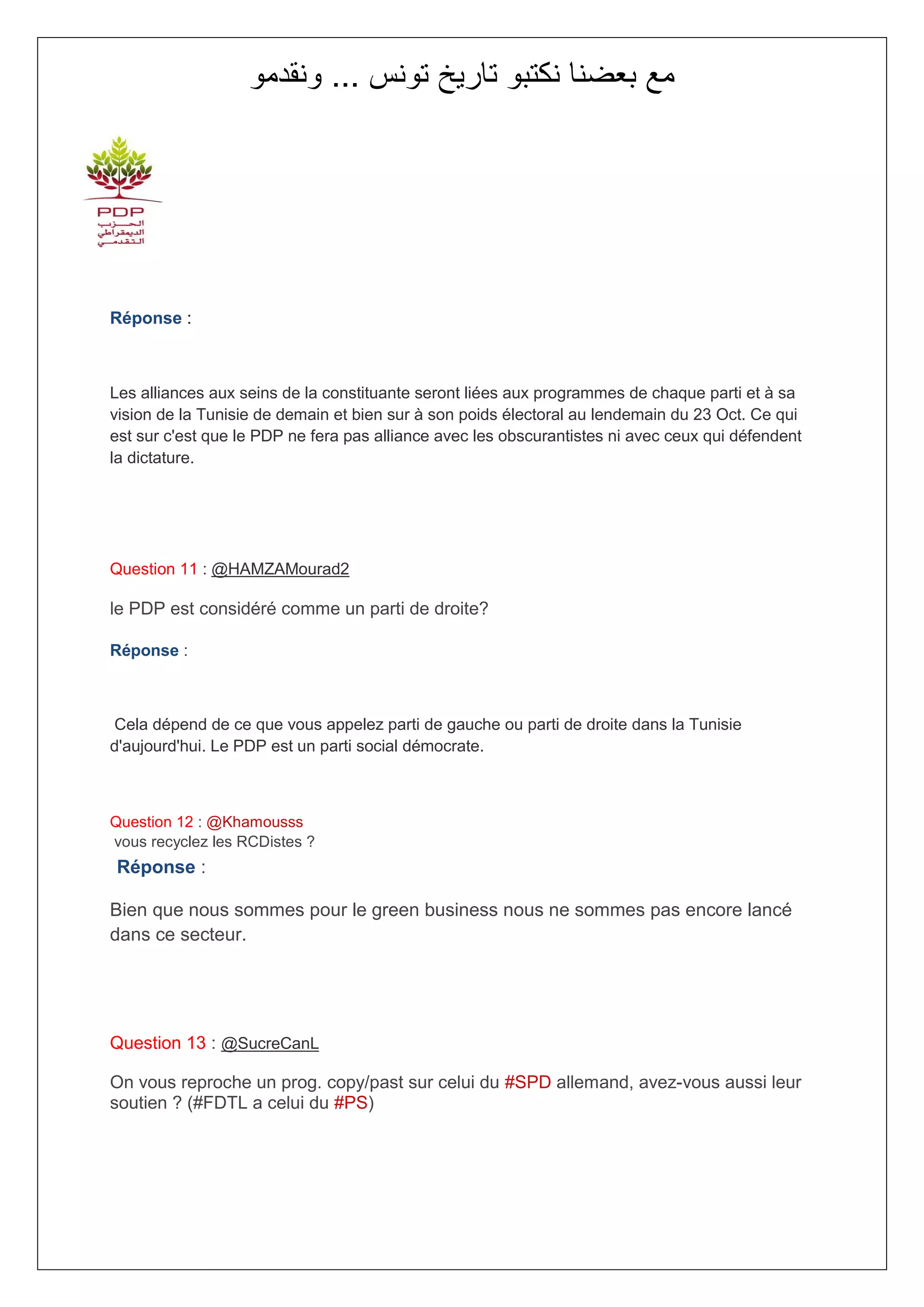 ‫مع بعضنا نكتبو تاريخ تونس ... ونقدمو‬




Réponse :



Les alliances aux seins de la constituante seront liées aux programmes de chaque parti et à sa
vision de la Tunisie de demain et bien sur à son poids électoral au lendemain du 23 Oct. Ce qui
est sur c'est que le PDP ne fera pas alliance avec les obscurantistes ni avec ceux qui défendent
la dictature.




Question 11 : @HAMZAMourad2

le PDP est considéré comme un parti de droite?

Réponse :



Cela dépend de ce que vous appelez parti de gauche ou parti de droite dans la Tunisie
d'aujourd'hui. Le PDP est un parti social démocrate.



Question 12 : @Khamousss
vous recyclez les RCDistes ?
Réponse :

Bien que nous sommes pour le green business nous ne sommes pas encore lancé
dans ce secteur.




Question 13 : @SucreCanL

On vous reproche un prog. copy/past sur celui du #SPD allemand, avez-vous aussi leur
soutien ? (#FDTL a celui du #PS)
 