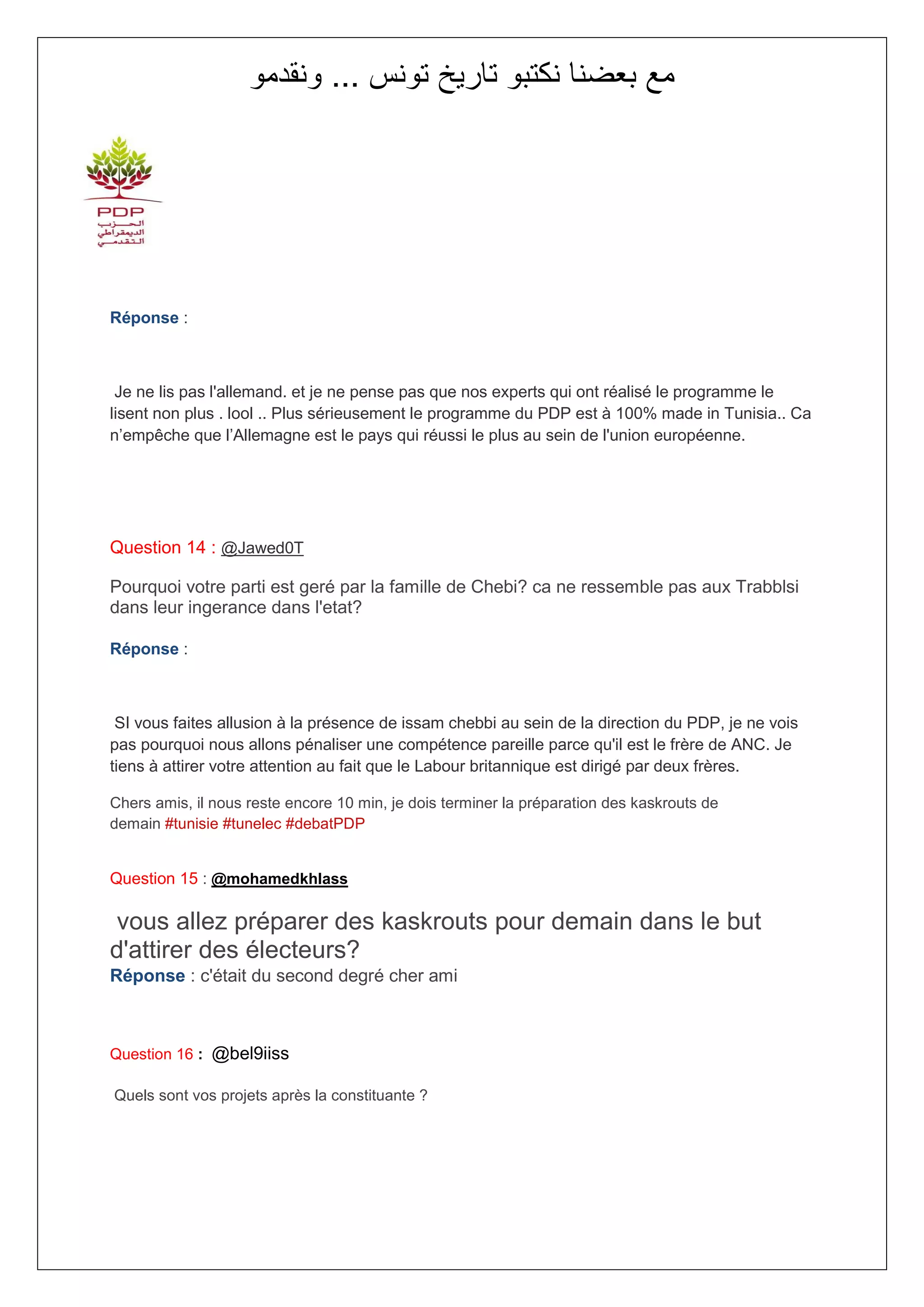 ‫مع بعضنا نكتبو تاريخ تونس ... ونقدمو‬




Réponse :



 Je ne lis pas l'allemand. et je ne pense pas que nos experts qui ont réalisé le programme le
lisent non plus . lool .. Plus sérieusement le programme du PDP est à 100% made in Tunisia.. Ca
n’empêche que l’Allemagne est le pays qui réussi le plus au sein de l'union européenne.




Question 14 : @Jawed0T

Pourquoi votre parti est geré par la famille de Chebi? ca ne ressemble pas aux Trabblsi
dans leur ingerance dans l'etat?

Réponse :



 SI vous faites allusion à la présence de issam chebbi au sein de la direction du PDP, je ne vois
pas pourquoi nous allons pénaliser une compétence pareille parce qu'il est le frère de ANC. Je
tiens à attirer votre attention au fait que le Labour britannique est dirigé par deux frères.

Chers amis, il nous reste encore 10 min, je dois terminer la préparation des kaskrouts de
demain #tunisie #tunelec #debatPDP


Question 15 : @mohamedkhlass

 vous allez préparer des kaskrouts pour demain dans le but
d'attirer des électeurs?
Réponse : c'était du second degré cher ami



Question 16 : @bel9iiss

Quels sont vos projets après la constituante ?
 