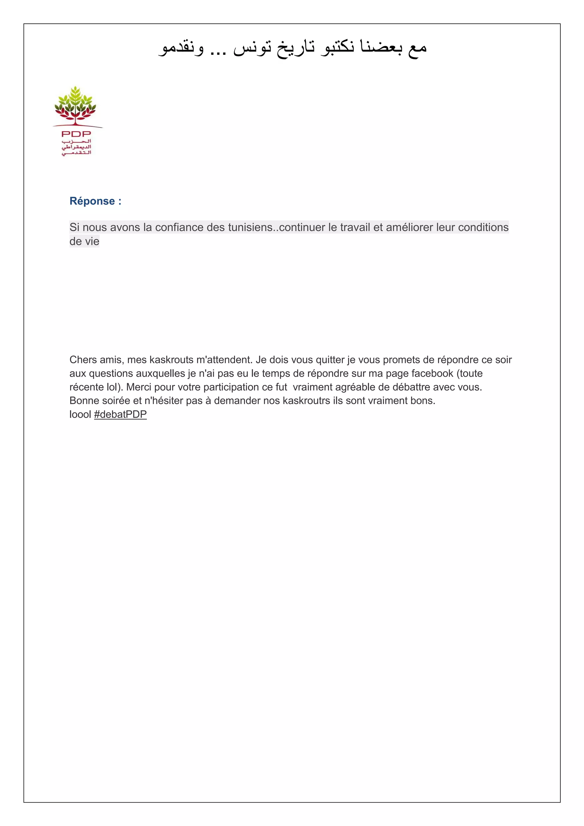 ‫مع بعضنا نكتبو تاريخ تونس ... ونقدمو‬




Réponse :

Si nous avons la confiance des tunisiens..continuer le travail et améliorer leur conditions
de vie




Chers amis, mes kaskrouts m'attendent. Je dois vous quitter je vous promets de répondre ce soir
aux questions auxquelles je n'ai pas eu le temps de répondre sur ma page facebook (toute
récente lol). Merci pour votre participation ce fut vraiment agréable de débattre avec vous.
Bonne soirée et n'hésiter pas à demander nos kaskroutrs ils sont vraiment bons.
loool #debatPDP
 